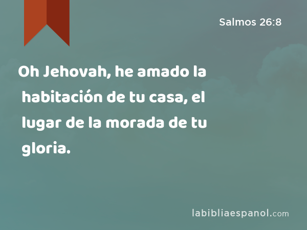 Oh Jehovah, he amado la habitación de tu casa, el lugar de la morada de tu gloria. - Salmos 26:8