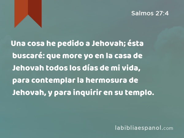 Una cosa he pedido a Jehovah; ésta buscaré: que more yo en la casa de Jehovah todos los días de mi vida, para contemplar la hermosura de Jehovah, y para inquirir en su templo. - Salmos 27:4