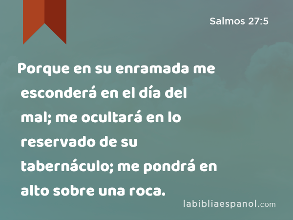 Porque en su enramada me esconderá en el día del mal; me ocultará en lo reservado de su tabernáculo; me pondrá en alto sobre una roca. - Salmos 27:5