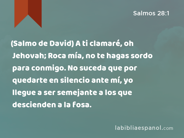 (Salmo de David) A ti clamaré, oh Jehovah; Roca mía, no te hagas sordo para conmigo. No suceda que por quedarte en silencio ante mí, yo llegue a ser semejante a los que descienden a la fosa. - Salmos 28:1