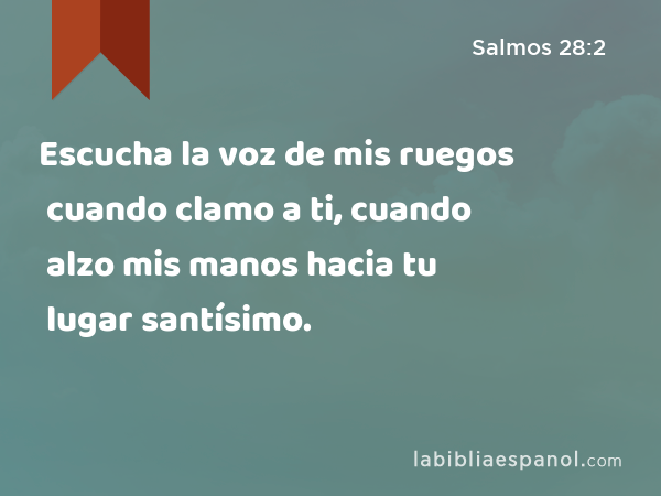 Escucha la voz de mis ruegos cuando clamo a ti, cuando alzo mis manos hacia tu lugar santísimo. - Salmos 28:2