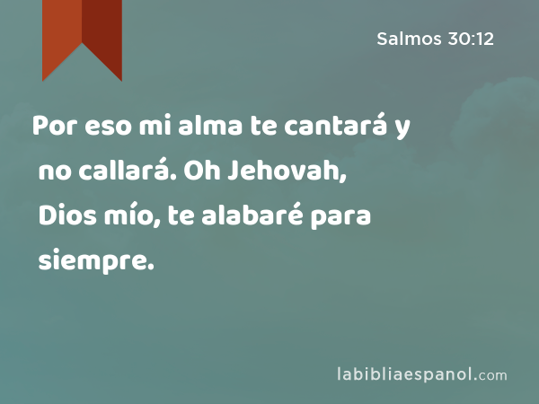 Por eso mi alma te cantará y no callará. Oh Jehovah, Dios mío, te alabaré para siempre. - Salmos 30:12