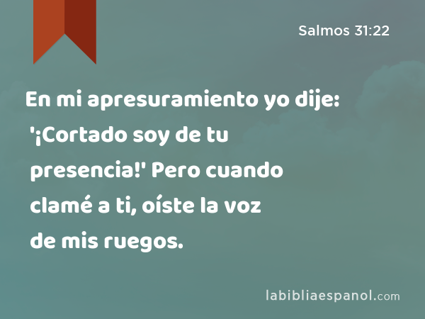 En mi apresuramiento yo dije: '¡Cortado soy de tu presencia!' Pero cuando clamé a ti, oíste la voz de mis ruegos. - Salmos 31:22