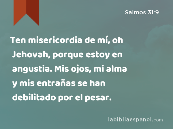 Ten misericordia de mí, oh Jehovah, porque estoy en angustia. Mis ojos, mi alma y mis entrañas se han debilitado por el pesar. - Salmos 31:9