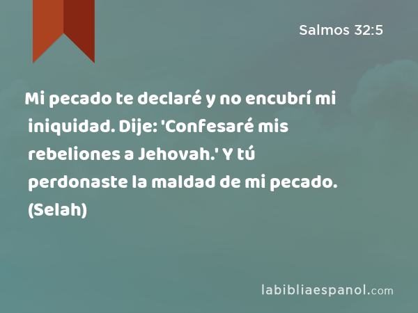 Mi pecado te declaré y no encubrí mi iniquidad. Dije: 'Confesaré mis rebeliones a Jehovah.' Y tú perdonaste la maldad de mi pecado. (Selah) - Salmos 32:5