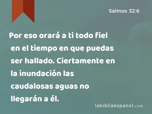 Por eso orará a ti todo fiel en el tiempo en que puedas ser hallado. Ciertamente en la inundación las caudalosas aguas no llegarán a él. - Salmos 32:6