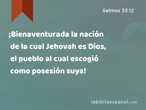 ¡Bienaventurada la nación de la cual Jehovah es Dios, el pueblo al cual escogió como posesión suya! - Salmos 33:12