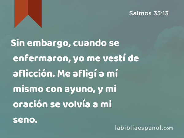 Sin embargo, cuando se enfermaron, yo me vestí de aflicción. Me afligí a mí mismo con ayuno, y mi oración se volvía a mi seno. - Salmos 35:13