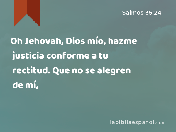 Oh Jehovah, Dios mío, hazme justicia conforme a tu rectitud. Que no se alegren de mí, - Salmos 35:24