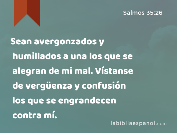 Sean avergonzados y humillados a una los que se alegran de mi mal. Vístanse de vergüenza y confusión los que se engrandecen contra mí. - Salmos 35:26