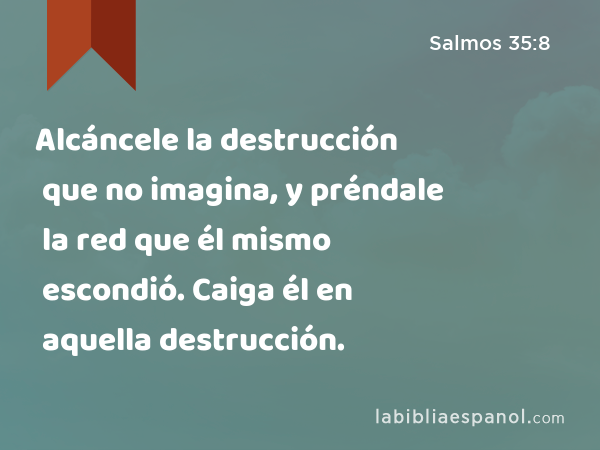 Alcáncele la destrucción que no imagina, y préndale la red que él mismo escondió. Caiga él en aquella destrucción. - Salmos 35:8