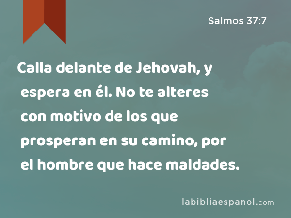 Calla delante de Jehovah, y espera en él. No te alteres con motivo de los que prosperan en su camino, por el hombre que hace maldades. - Salmos 37:7