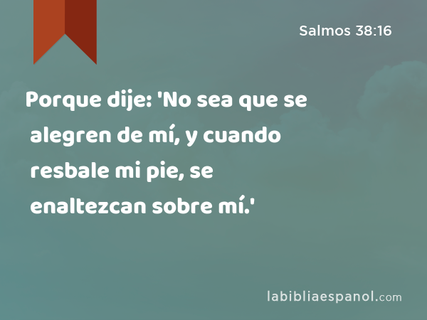 Porque dije: 'No sea que se alegren de mí, y cuando resbale mi pie, se enaltezcan sobre mí.' - Salmos 38:16