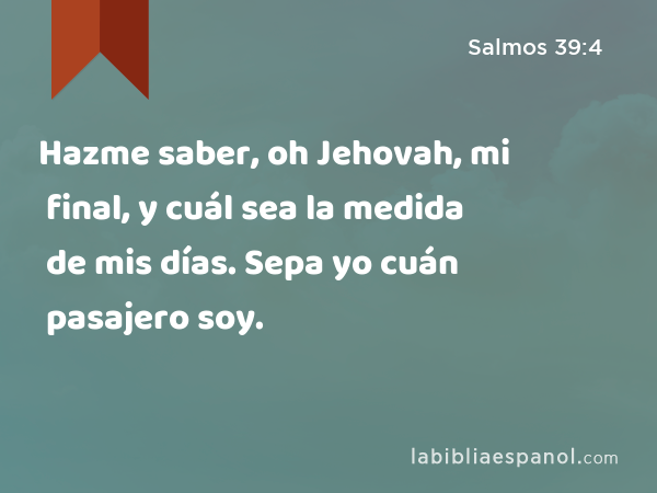 Hazme saber, oh Jehovah, mi final, y cuál sea la medida de mis días. Sepa yo cuán pasajero soy. - Salmos 39:4