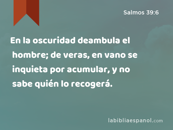 En la oscuridad deambula el hombre; de veras, en vano se inquieta por acumular, y no sabe quién lo recogerá. - Salmos 39:6