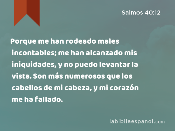 Porque me han rodeado males incontables; me han alcanzado mis iniquidades, y no puedo levantar la vista. Son más numerosos que los cabellos de mi cabeza, y mi corazón me ha fallado. - Salmos 40:12