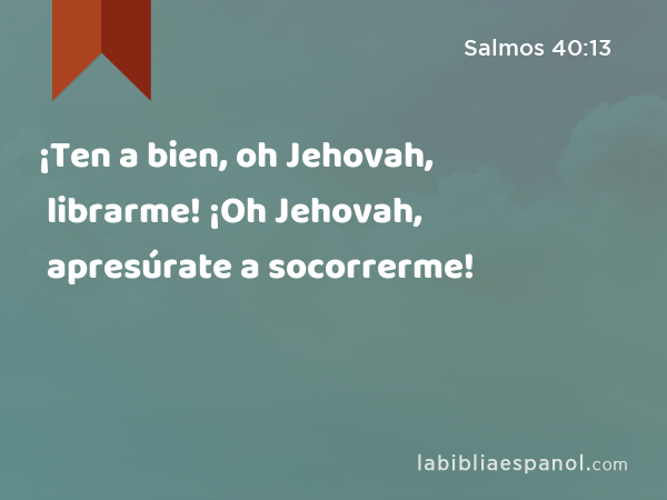 ¡Ten a bien, oh Jehovah, librarme! ¡Oh Jehovah, apresúrate a socorrerme! - Salmos 40:13