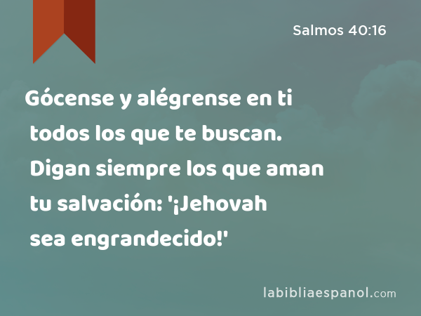 Gócense y alégrense en ti todos los que te buscan. Digan siempre los que aman tu salvación: '¡Jehovah sea engrandecido!' - Salmos 40:16