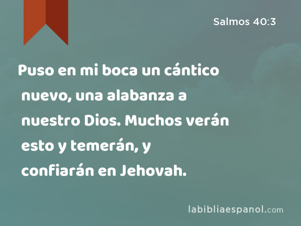 Puso en mi boca un cántico nuevo, una alabanza a nuestro Dios. Muchos verán esto y temerán, y confiarán en Jehovah. - Salmos 40:3