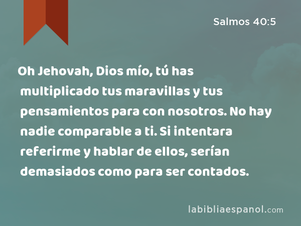 Oh Jehovah, Dios mío, tú has multiplicado tus maravillas y tus pensamientos para con nosotros. No hay nadie comparable a ti. Si intentara referirme y hablar de ellos, serían demasiados como para ser contados. - Salmos 40:5