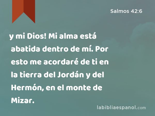 y mi Dios! Mi alma está abatida dentro de mí. Por esto me acordaré de ti en la tierra del Jordán y del Hermón, en el monte de Mizar. - Salmos 42:6