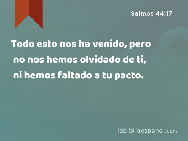 Todo esto nos ha venido, pero no nos hemos olvidado de ti, ni hemos faltado a tu pacto. - Salmos 44:17