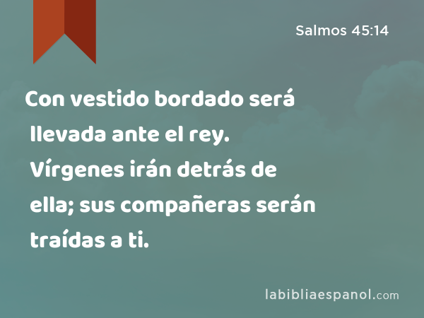 Con vestido bordado será llevada ante el rey. Vírgenes irán detrás de ella; sus compañeras serán traídas a ti. - Salmos 45:14