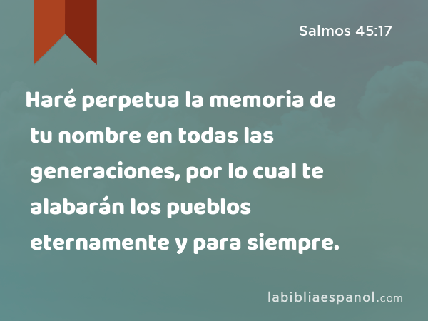 Haré perpetua la memoria de tu nombre en todas las generaciones, por lo cual te alabarán los pueblos eternamente y para siempre. - Salmos 45:17