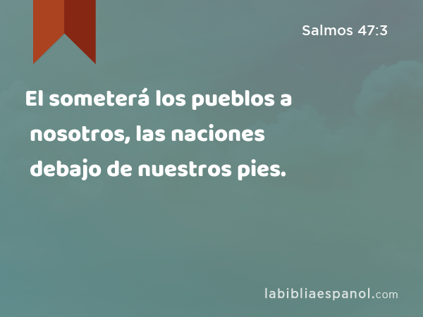 El someterá los pueblos a nosotros, las naciones debajo de nuestros pies. - Salmos 47:3