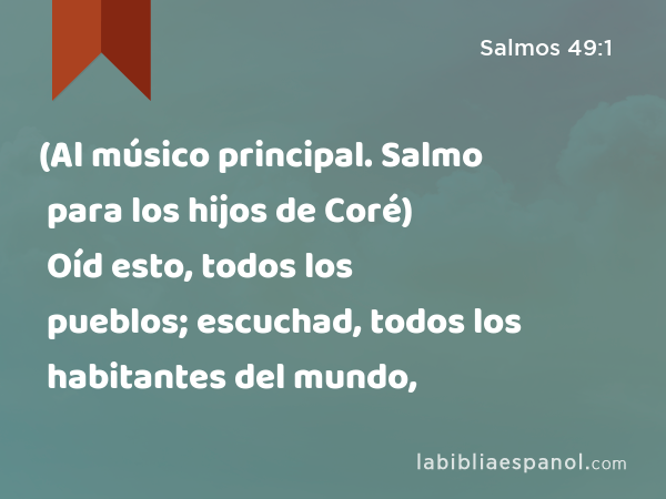 (Al músico principal. Salmo para los hijos de Coré) Oíd esto, todos los pueblos; escuchad, todos los habitantes del mundo, - Salmos 49:1