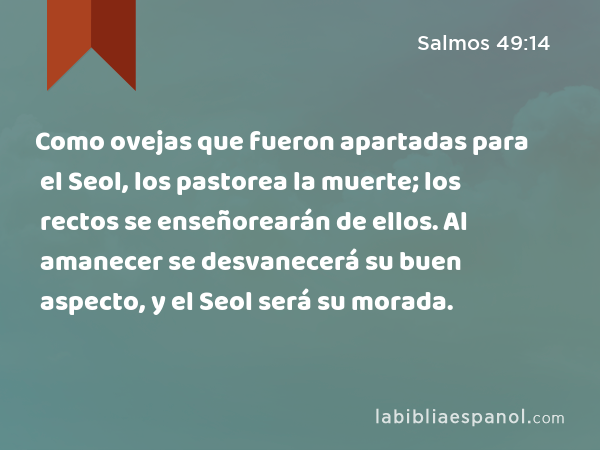 Como ovejas que fueron apartadas para el Seol, los pastorea la muerte; los rectos se enseñorearán de ellos. Al amanecer se desvanecerá su buen aspecto, y el Seol será su morada. - Salmos 49:14