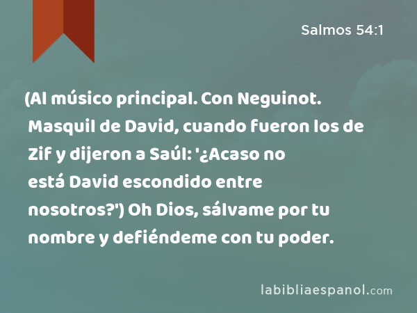 (Al músico principal. Con Neguinot. Masquil de David, cuando fueron los de Zif y dijeron a Saúl: '¿Acaso no está David escondido entre nosotros?') Oh Dios, sálvame por tu nombre y defiéndeme con tu poder. - Salmos 54:1