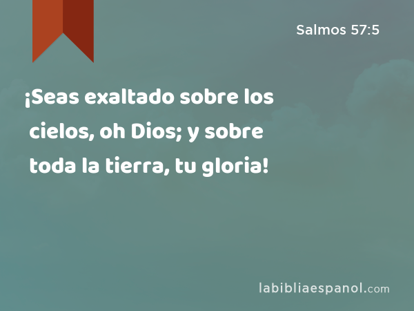 ¡Seas exaltado sobre los cielos, oh Dios; y sobre toda la tierra, tu gloria! - Salmos 57:5