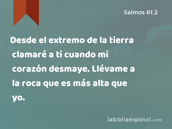 Desde el extremo de la tierra clamaré a ti cuando mi corazón desmaye. Llévame a la roca que es más alta que yo. - Salmos 61:2