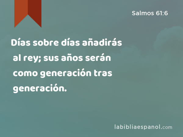 Días sobre días añadirás al rey; sus años serán como generación tras generación. - Salmos 61:6