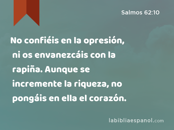 No confiéis en la opresión, ni os envanezcáis con la rapiña. Aunque se incremente la riqueza, no pongáis en ella el corazón. - Salmos 62:10