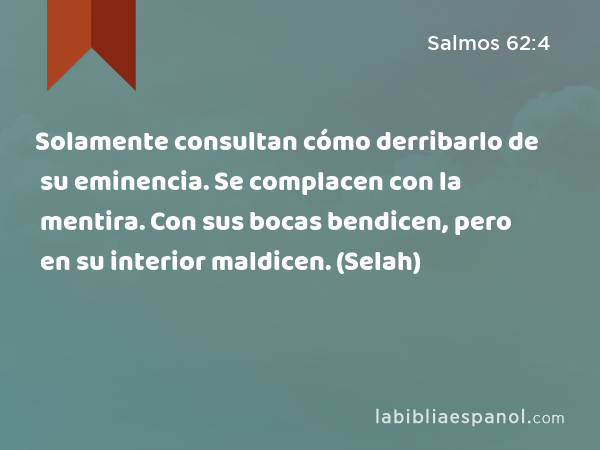 Solamente consultan cómo derribarlo de su eminencia. Se complacen con la mentira. Con sus bocas bendicen, pero en su interior maldicen. (Selah) - Salmos 62:4