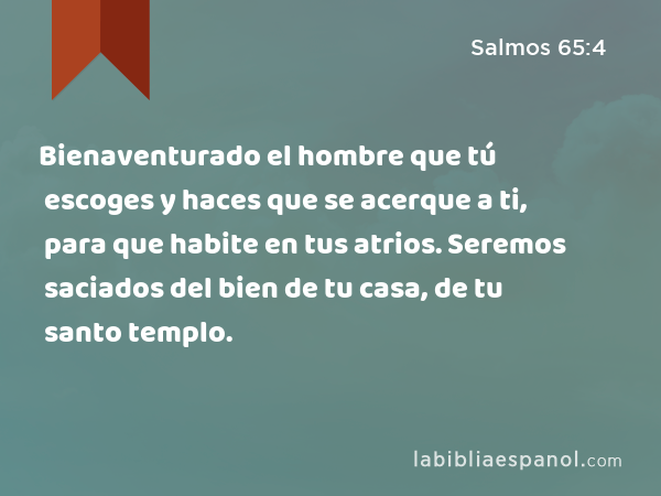 Bienaventurado el hombre que tú escoges y haces que se acerque a ti, para que habite en tus atrios. Seremos saciados del bien de tu casa, de tu santo templo. - Salmos 65:4