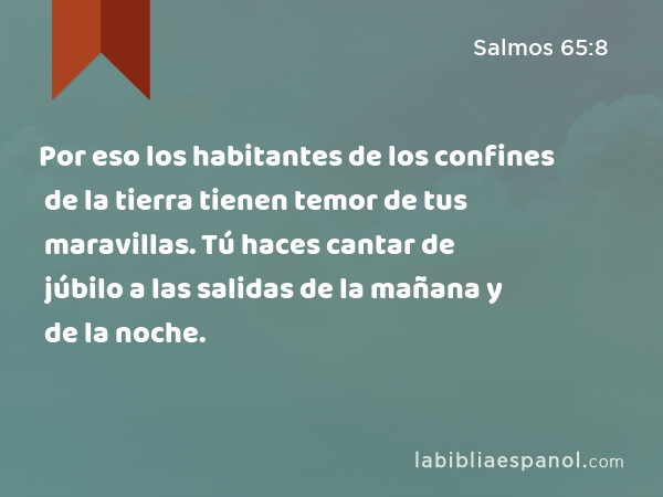 Por eso los habitantes de los confines de la tierra tienen temor de tus maravillas. Tú haces cantar de júbilo a las salidas de la mañana y de la noche. - Salmos 65:8