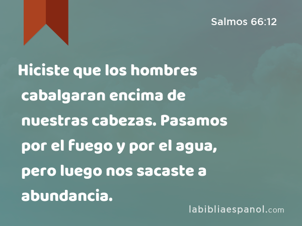 Hiciste que los hombres cabalgaran encima de nuestras cabezas. Pasamos por el fuego y por el agua, pero luego nos sacaste a abundancia. - Salmos 66:12