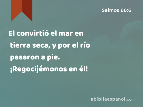 El convirtió el mar en tierra seca, y por el río pasaron a pie. ¡Regocijémonos en él! - Salmos 66:6