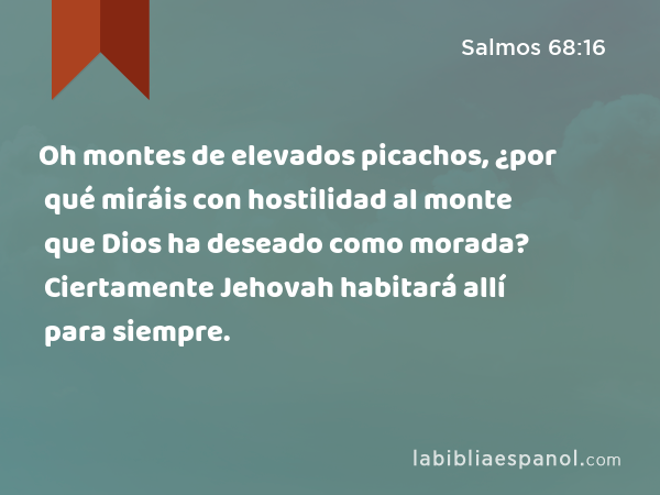 Oh montes de elevados picachos, ¿por qué miráis con hostilidad al monte que Dios ha deseado como morada? Ciertamente Jehovah habitará allí para siempre. - Salmos 68:16