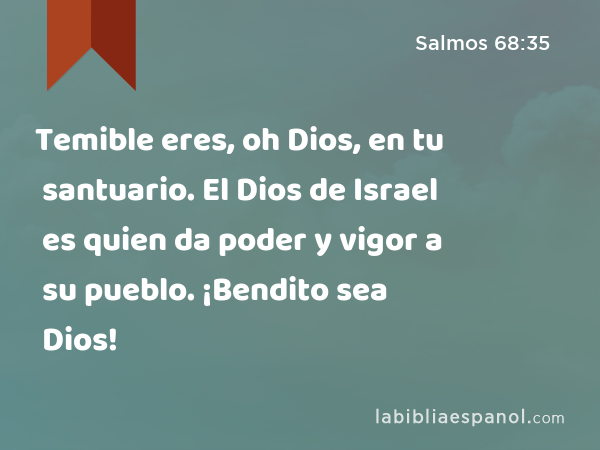 Temible eres, oh Dios, en tu santuario. El Dios de Israel es quien da poder y vigor a su pueblo. ¡Bendito sea Dios! - Salmos 68:35