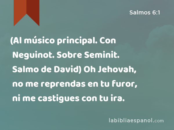 (Al músico principal. Con Neguinot. Sobre Seminit. Salmo de David) Oh Jehovah, no me reprendas en tu furor, ni me castigues con tu ira. - Salmos 6:1