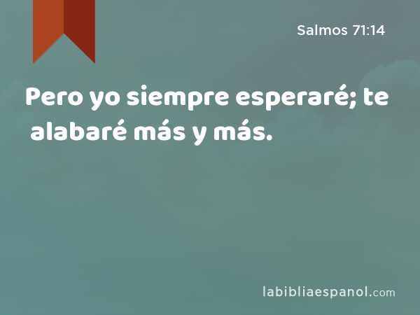 Pero yo siempre esperaré; te alabaré más y más. - Salmos 71:14