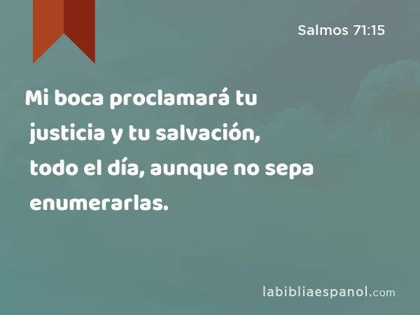 Mi boca proclamará tu justicia y tu salvación, todo el día, aunque no sepa enumerarlas. - Salmos 71:15