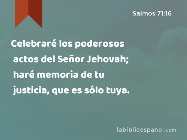 Celebraré los poderosos actos del Señor Jehovah; haré memoria de tu justicia, que es sólo tuya. - Salmos 71:16