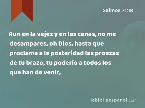 Aun en la vejez y en las canas, no me desampares, oh Dios, hasta que proclame a la posteridad las proezas de tu brazo, tu poderío a todos los que han de venir, - Salmos 71:18