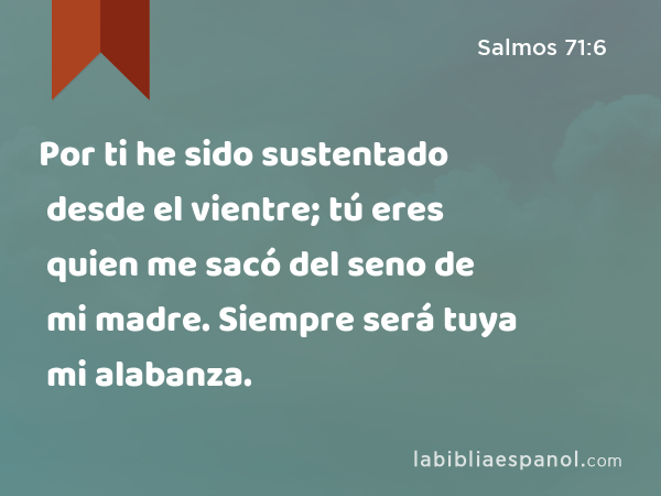 Por ti he sido sustentado desde el vientre; tú eres quien me sacó del seno de mi madre. Siempre será tuya mi alabanza. - Salmos 71:6