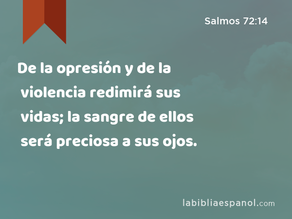 De la opresión y de la violencia redimirá sus vidas; la sangre de ellos será preciosa a sus ojos. - Salmos 72:14